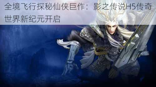 全境飞行探秘仙侠巨作：影之传说H5传奇世界新纪元开启